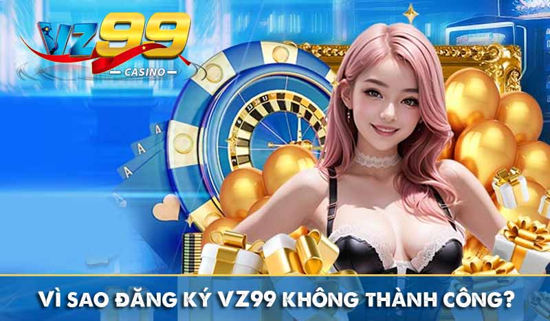 ĐĂNG KÝ VZ99 5 Vì sao đăng ký VZ99 không thành công?