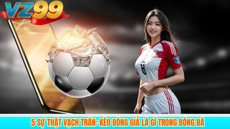 5 Sự Thật Vạch Trần: Kèo Bóng Giả Là Gì Trong Bóng Đá